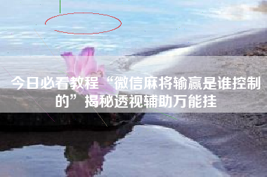 今日必看教程“微信麻将输赢是谁控制的”揭秘透视辅助万能挂