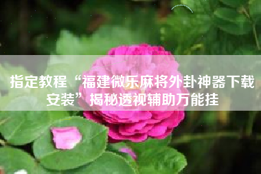 指定教程“福建微乐麻将外卦神器下载安装	”揭秘透视辅助万能挂